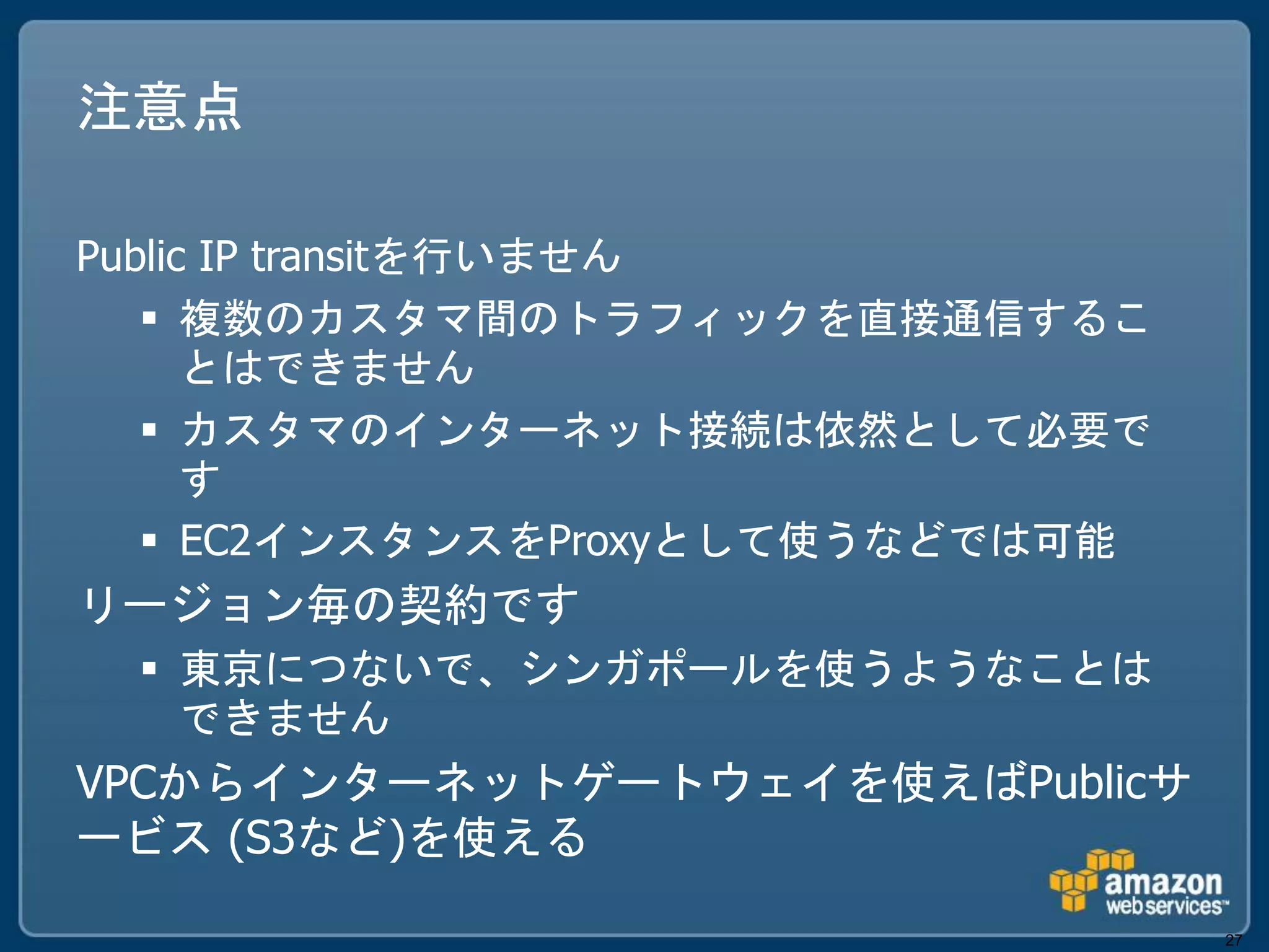 注意点

Public IP transitを行いません
    複数のカスタマ間のトラフィックを直接通信するこ
      とはできません
    カスタマのインターネット接続は依然として必要で
      す
    EC2インスタンスをProxyとして使うなどでは可能
リージョン毎の契約です
  東京につないで、シンガポールを使うようなことは
   できません
VPCからインターネットゲートウェイを使えばPublicサ
ービス (S3など)を使える

                                  27
 