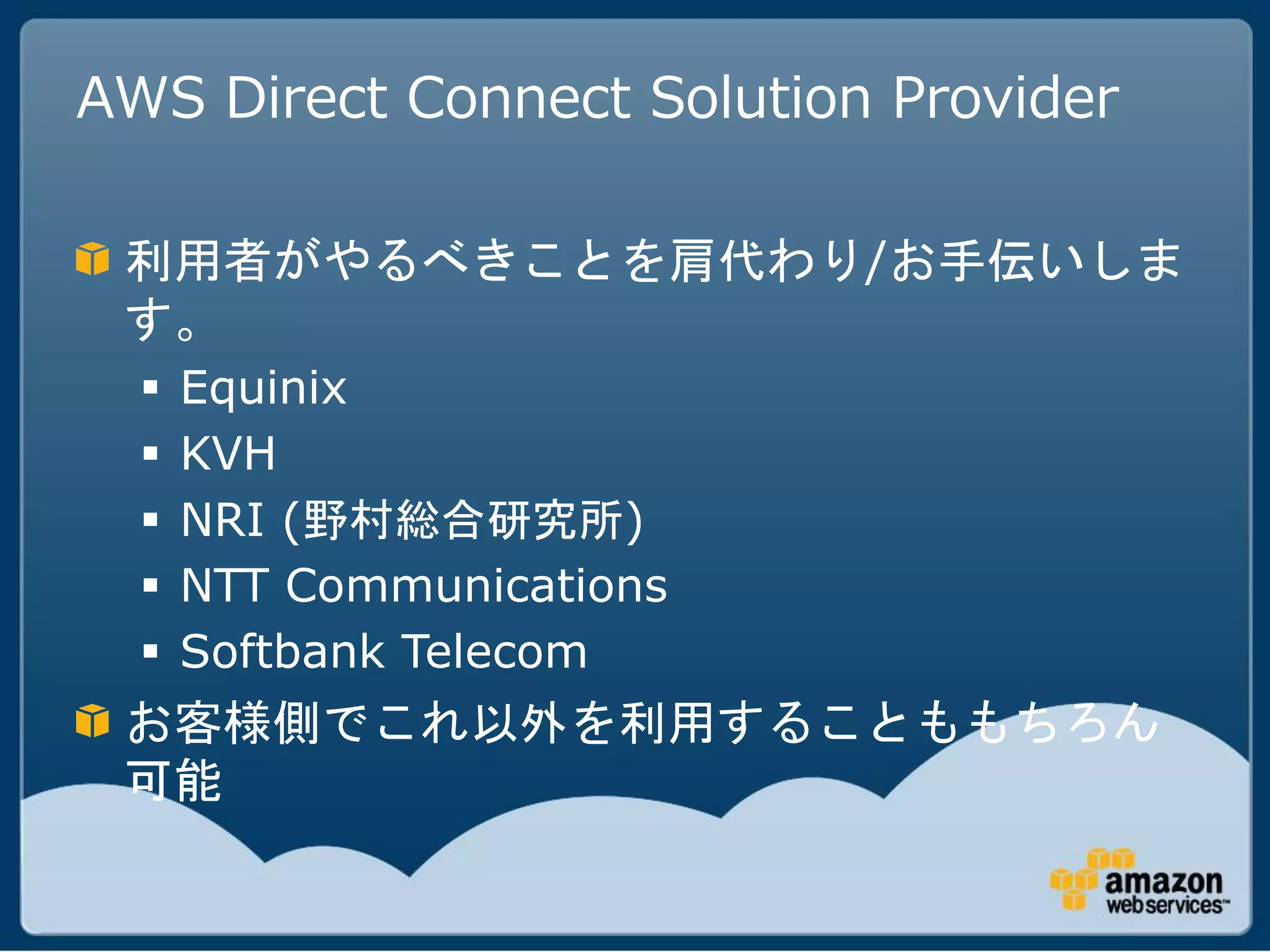 AWS Direct Connect Solution Provider

 利用者がやるべきことを肩代わり/お手伝いしま
 す。
     Equinix
     KVH
     NRI (野村総合研究所)
     NTT Communications
     Softbank Telecom
 お客様側でこれ以外を利用することももちろん
 可能
 