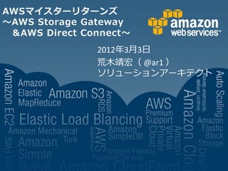 AWSマイスターリターンズ
～AWS Storage Gateway
 &AWS Direct Connect～
               2012年3月3日
               荒木靖宏（ @ar1 ）
               ソリューションアーキテクト
 