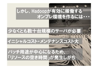 しかし、Hadoopが有効に稼働する
        オンプレ環境を作るには・・・


少なくとも数十台規模のサーバが必要

イニシャルコスト・メンテナンスコスト大

バッチ用途が中心になるため、
「リソースの空き時間」が発生しがち
                      13
 