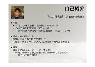 自己紹介
                  津久井浩太郎   @quarterkota

■所属
 • ヴェルク株式会社 取締役/アーキテクト
 • JAWS-UG東京⽀部 コアメンバー
 • ⼀般社団法⼈クラウド利⽤促進機構 技術アドバイザー

■好きなAWSサービス
 EMR：何よりも⼿軽さがスゴイ
 RDS：イケてるバックアップに命を救われたことがある

■経歴
 ITコンサル(フューチャーアーキテクト)
   → インターネット広告系ITベンチャー(サイテック)
   → 独⽴して現在2期目

                                      2
 