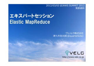 2012/03/03 @JAWS SUMMIT 2012
                                  発表資料


エキスパートセッション
Elastic MapReduce

                        ヴェルク株式会社
                  津久井浩太郎(@quarterkota)




                        http://www.velc.co.jp
                                          1
 