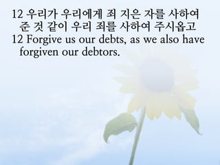12 우리가 우리에게 죄 지은 자를 사하여
 준 것 같이 우리 죄를 사하여 주시옵고
12 Forgive us our debts, as we also have
 forgiven our debtors.
 