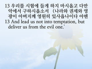 13 우리를 시험에 들게 하지 마시옵고 다만
 악에서 구하시옵소서 （나라와 권세와 영
 광이 아버지께 영원히 있사옵나이다 아멘
13 And lead us not into temptation, but
 deliver us from the evil one.'
 