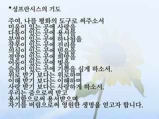 *성프란시스의 기도
주여, 나를 평화의 도구로 써주소서
미움이 있는 곳에 사랑을
다툼이 있는 곳에 용서를
분열이 있는 곳에 하나됨을
잘못이 있는 곳에 진리를
의심이 있는 곳에 믿음을
절망이 있는 곳에 희망을
어둠이 있는 곳에 빛을
슬픔이 있는 곳에 기쁨을 심게 하소서.
위로 받기 보다는 위로하며
이해 받기 보다는 이해하며
사랑 받기 보다는 사랑하게 하소서.
우리는 줌으로써 받고
용서함으로써 용서받으며
자기를 버림으로써 영원한 생명을 얻고자 합니다.
 