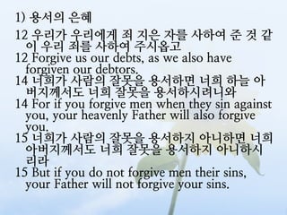 1) 용서의 은혜
12 우리가 우리에게 죄 지은 자를 사하여 준 것 같
  이 우리 죄를 사하여 주시옵고
12 Forgive us our debts, as we also have
  forgiven our debtors.
14 너희가 사람의 잘못을 용서하면 너희 하늘 아
  버지께서도 너희 잘못을 용서하시려니와
14 For if you forgive men when they sin against
  you, your heavenly Father will also forgive
  you.
15 너희가 사람의 잘못을 용서하지 아니하면 너희
  아버지께서도 너희 잘못을 용서하지 아니하시
  리라
15 But if you do not forgive men their sins,
  your Father will not forgive your sins.
 