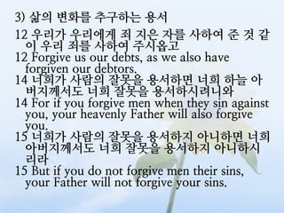 3) 삶의 변화를 추구하는 용서
12 우리가 우리에게 죄 지은 자를 사하여 준 것 같
  이 우리 죄를 사하여 주시옵고
12 Forgive us our debts, as we also have
  forgiven our debtors.
14 너희가 사람의 잘못을 용서하면 너희 하늘 아
  버지께서도 너희 잘못을 용서하시려니와
14 For if you forgive men when they sin against
  you, your heavenly Father will also forgive
  you.
15 너희가 사람의 잘못을 용서하지 아니하면 너희
  아버지께서도 너희 잘못을 용서하지 아니하시
  리라
15 But if you do not forgive men their sins,
  your Father will not forgive your sins.
 
