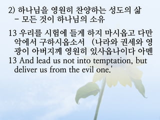 2) 하나님을 영원히 찬양하는 성도의 삶
  - 모든 것이 하나님의 소유
13 우리를 시험에 들게 하지 마시옵고 다만
 악에서 구하시옵소서 （나라와 권세와 영
 광이 아버지께 영원히 있사옵나이다 아멘
13 And lead us not into temptation, but
 deliver us from the evil one.'
 