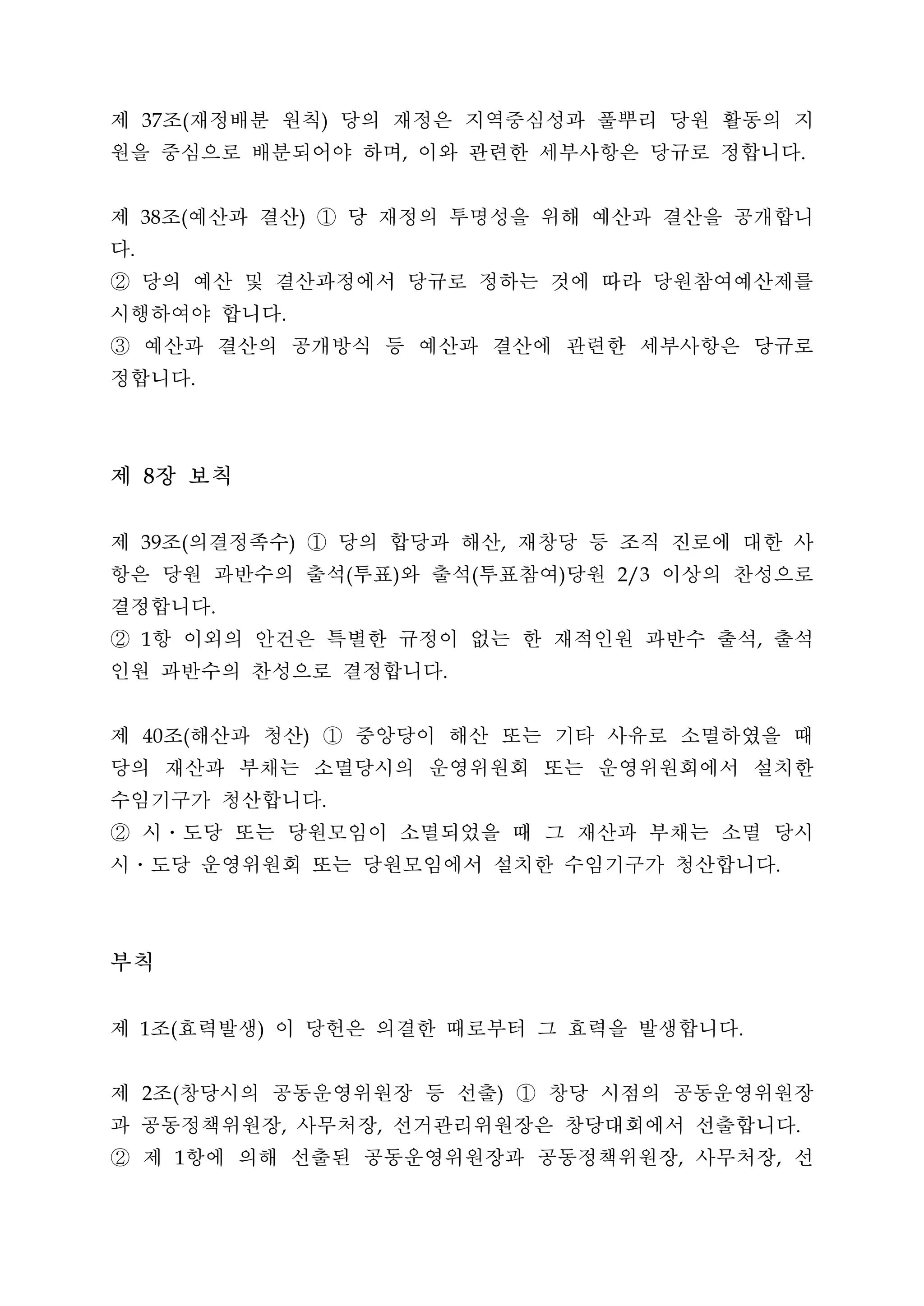 제 조 재정배분 원칙 당의 재정은 지역중심성과 풀뿌리 당원 활동의 지
     37       (                           )


원을 중심으로 배분되어야 하며 이와 관련한 세부사항은 당규로 정합니다                    ,                                             .




제 조 예산과 결산 ① 당 재정의 투명성을 위해 예산과 결산을 공개합니
     38       (                       )


다.


② 당의 예산 및 결산과정에서 당규로 정하는 것에 따라 당원참여예산제를
시행하여야 합니다                     .


③ 예산과 결산의 공개방식 등 예산과 결산에 관련한 세부사항은 당규로
정합니다              .




제 8장 보칙
제 조 의결정족수 ① 당의 합당과 해산 재창당 등 조직 진로에 대한 사
     39       (                   )                                   ,


항은 당원 과반수의 출석 투표 와 출석 투표참여 당원 이상의 찬성으로        (       )           (       )   2/3


결정합니다                 .


② 항 이외의 안건은 특별한 규정이 없는 한 재적인원 과반수 출석 출석
     1                                                                                      ,


인원 과반수의 찬성으로 결정합니다                                            .




제 조 해산과 청산 ① 중앙당이 해산 또는 기타 사유로 소멸하였을 때
     40       (                       )


당의 재산과 부채는 소멸당시의 운영위원회 또는 운영위원회에서 설치한
수임기구가 청산합니다                               .


② 시ㆍ도당 또는 당원모임이 소멸되었을 때 그 재산과 부채는 소멸 당시
시ㆍ도당 운영위원회 또는 당원모임에서 설치한 수임기구가 청산합니다                                                            .




부칙
제 조 효력발생 이 당헌은 의결한 때로부터 그 효력을 발생합니다
     1    (               )                                                             .




제 조 창당시의 공동운영위원장 등 선출 ① 창당 시점의 공동운영위원장
     2    (                                                           )


과 공동정책위원장 사무처장 선거관리위원장은 창당대회에서 선출합니다
                              ,                   ,                                                 .


② 제 항에 의해 선출된 공동운영위원장과 공동정책위원장 사무처장 선
          1                                                                         ,           ,
 