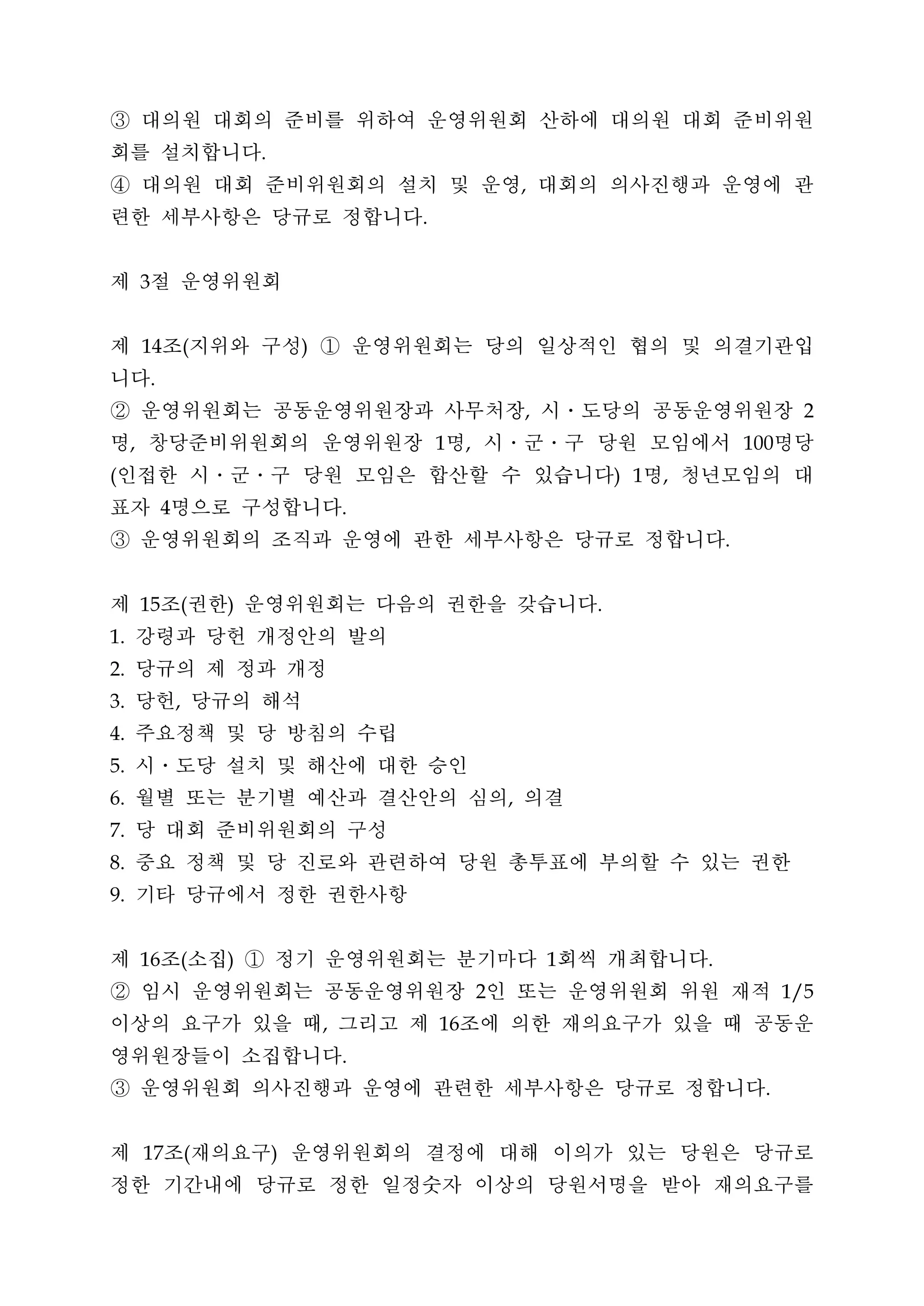 ③ 대의원 대회의 준비를 위하여 운영위원회 산하에 대의원 대회 준비위원
회를 설치합니다                         .


④ 대의원 대회 준비위원회의 설치 및 운영 대회의 의사진행과 운영에 관                                   ,


련한 세부사항은 당규로 정합니다                                    .




제 절 운영위원회3




제 조 지위와 구성 ① 운영위원회는 당의 일상적인 협의 및 의결기관입
         14              (               )


니다           .


② 운영위원회는 공동운영위원장과 사무처장 시ㆍ도당의 공동운영위원장                                      ,                                       2


명 창당준비위원회의 운영위원장 명 시․군․구 당원 모임에서 명당
     ,                                                   1    ,                                           100


인접한 시․군․구 당원 모임은 합산할 수 있습니다 명 청년모임의 대
(                                                                                     )   1   ,


표자 명으로 구성합니다     4                               .


③ 운영위원회의 조직과 운영에 관한 세부사항은 당규로 정합니다                                                                    .




제 조 권한 운영위원회는 다음의 권한을 갖습니다
         15              (   )                                                    .


 강령과 당헌 개정안의 발의
1.


 당규의 제 정과 개정
2.


 당헌 당규의 해석
3.                   ,


 주요정책 및 당 방침의 수립
4.


 시ㆍ도당 설치 및 해산에 대한 승인
5.


 월별 또는 분기별 예산과 결산안의 심의 의결
6.                                                                    ,


 당 대회 준비위원회의 구성
7.


 중요 정책 및 당 진로와 관련하여 당원 총투표에 부의할 수 있는 권한
8.


 기타 당규에서 정한 권한사항
9.




제 조 소집 ① 정기 운영위원회는 분기마다 회씩 개최합니다
         16              (   )                                                1                   .


② 임시 운영위원회는 공동운영위원장 인 또는 운영위원회 위원 재적                              2                                             1/5


이상의 요구가 있을 때 그리고 제 조에 의한 재의요구가 있을 때 공동운      ,           16


영위원장들이 소집합니다                                     .


③ 운영위원회 의사진행과 운영에 관련한 세부사항은 당규로 정합니다                                                                        .




제 조 재의요구 운영위원회의 결정에 대해 이의가 있는 당원은 당규로
         17              (           )


정한 기간내에 당규로 정한 일정숫자 이상의 당원서명을 받아 재의요구를
 