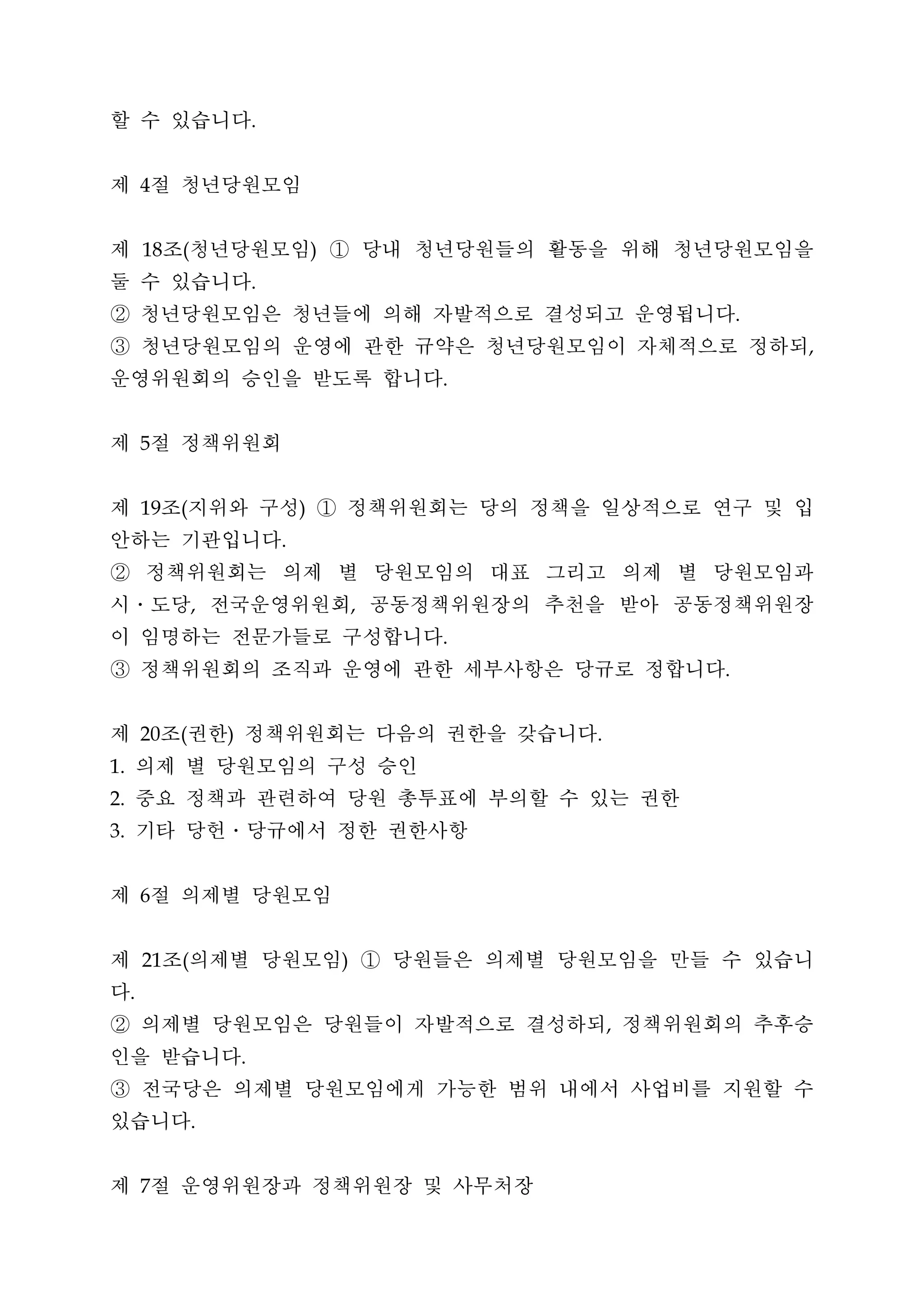 할 수 있습니다                      .




제 절 청년당원모임
         4




제 조 청년당원모임 ① 당내 청년당원들의 활동을 위해 청년당원모임을
         18   (                           )


둘 수 있습니다                      .


② 청년당원모임은 청년들에 의해 자발적으로 결성되고 운영됩니다                                    .


③ 청년당원모임의 운영에 관한 규약은 청년당원모임이 자체적으로 정하되                                    ,


운영위원회의 승인을 받도록 합니다                                    .




제 절 정책위원회5




제 조 지위와 구성 ① 정책위원회는 당의 정책을 일상적으로 연구 및 입
         19   (                       )


안하는 기관입니다                         .


② 정책위원회는 의제 별 당원모임의 대표 그리고 의제 별 당원모임과
시․도당 전국운영위원회 공동정책위원장의 추천을 받아 공동정책위원장
                  ,                               ,


이 임명하는 전문가들로 구성합니다                                    .


③ 정책위원회의 조직과 운영에 관한 세부사항은 당규로 정합니다                                .




제 조 권한 정책위원회는 다음의 권한을 갖습니다
         20   (       )                                   .


 의제 별 당원모임의 구성 승인
1.


 중요 정책과 관련하여 당원 총투표에 부의할 수 있는 권한
2.


 기타 당헌․당규에서 정한 권한사항
3.




제 절 의제별 당원모임
         6




제 조 의제별 당원모임 ① 당원들은 의제별 당원모임을 만들 수 있습니
         21   (                               )


다    .


② 의제별 당원모임은 당원들이 자발적으로 결성하되 정책위원회의 추후승                        ,


인을 받습니다                   .


③ 전국당은 의제별 당원모임에게 가능한 범위 내에서 사업비를 지원할 수
있습니다              .




제 절 운영위원장과 정책위원장 및 사무처장
         7
 
