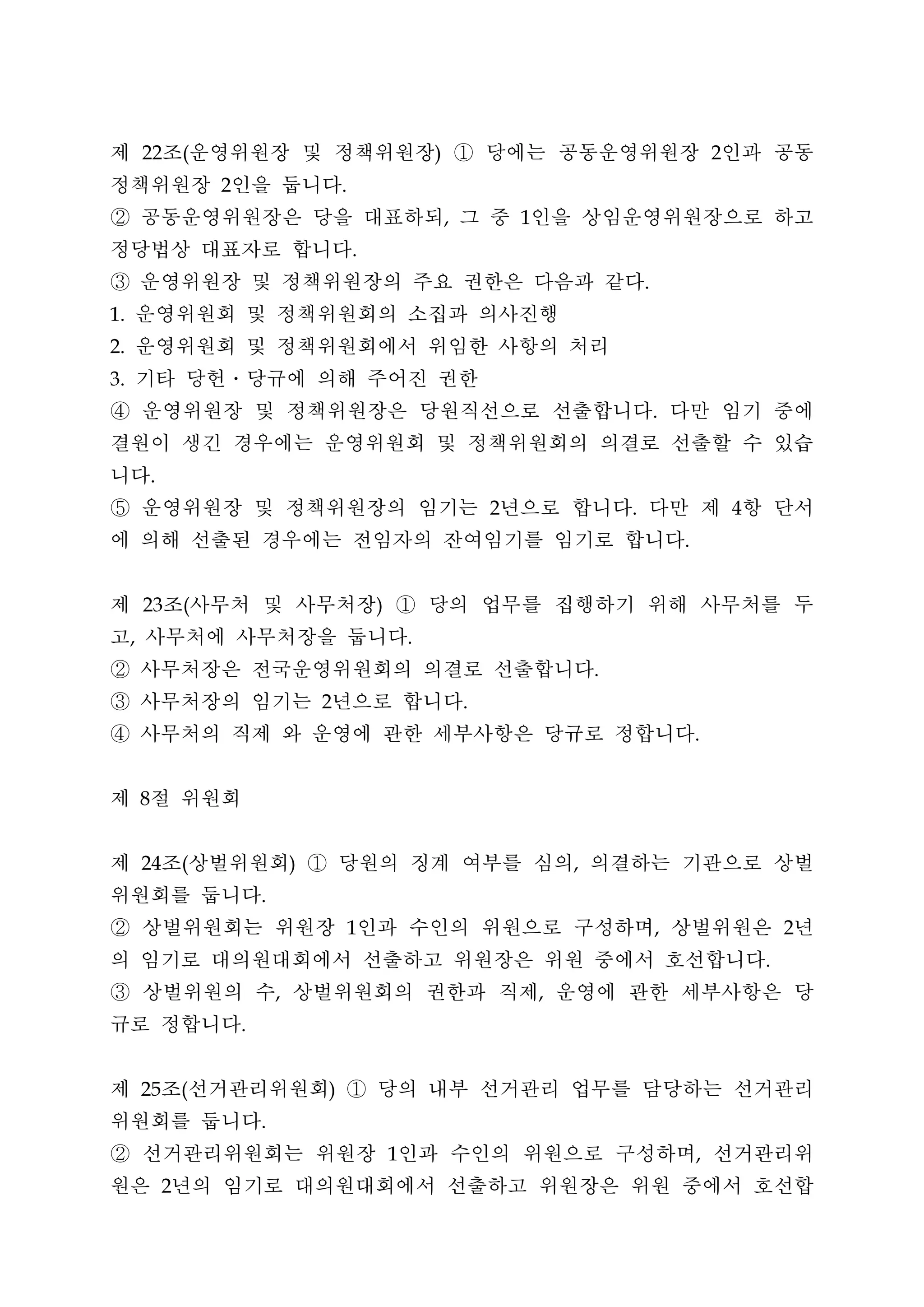 제 조 운영위원장 및 정책위원장 ① 당에는 공동운영위원장 인과 공동
         22          (                                               )                                                   2


정책위원장 인을 둡니다             2                       .


② 공동운영위원장은 당을 대표하되 그 중 인을 상임운영위원장으로 하고                                   ,           1


정당법상 대표자로 합니다                                        .


③ 운영위원장 및 정책위원장의 주요 권한은 다음과 같다                                                                           .


 운영위원회 및 정책위원회의 소집과 의사진행
1.


 운영위원회 및 정책위원회에서 위임한 사항의 처리
2.


 기타 당헌․당규에 의해 주어진 권한
3.


④ 운영위원장 및 정책위원장은 당원직선으로 선출합니다 다만 임기 중에                                                                       .


결원이 생긴 경우에는 운영위원회 및 정책위원회의 의결로 선출할 수 있습
니다           .


⑤ 운영위원장 및 정책위원장의 임기는 년으로 합니다 다만 제 항 단서                                           2                   .                       4


에 의해 선출된 경우에는 전임자의 잔여임기를 임기로 합니다                                                                                 .




제 조 사무처 및 사무처장 ① 당의 업무를 집행하기 위해 사무처를 두
         23          (                                   )


고 사무처에 사무처장을 둡니다
     ,                                                           .


② 사무처장은 전국운영위원회의 의결로 선출합니다                                                                       .


③ 사무처장의 임기는 년으로 합니다                          2                               .


④ 사무처의 직제 와 운영에 관한 세부사항은 당규로 정합니다                                                                                    .




제 절 위원회  8




제 조 상벌위원회 ① 당원의 징계 여부를 심의 의결하는 기관으로 상벌
         24          (                   )                                                   ,


위원회를 둡니다                         .


② 상벌위원회는 위원장 인과 수인의 위원으로 구성하며 상벌위원은 년                1                                                       ,                       2


의 임기로 대의원대회에서 선출하고 위원장은 위원 중에서 호선합니다                                                                                             .


③ 상벌위원의 수 상벌위원회의 권한과 직제 운영에 관한 세부사항은 당
                                     ,                                                   ,


규로 정합니다                      .




제 조 선거관리위원회 ① 당의 내부 선거관리 업무를 담당하는 선거관리
         25          (                       )


위원회를 둡니다                         .


② 선거관리위원회는 위원장 인과 수인의 위원으로 구성하며 선거관리위                        1                                                       ,


원은 년의 임기로 대의원대회에서 선출하고 위원장은 위원 중에서 호선합
                 2
 