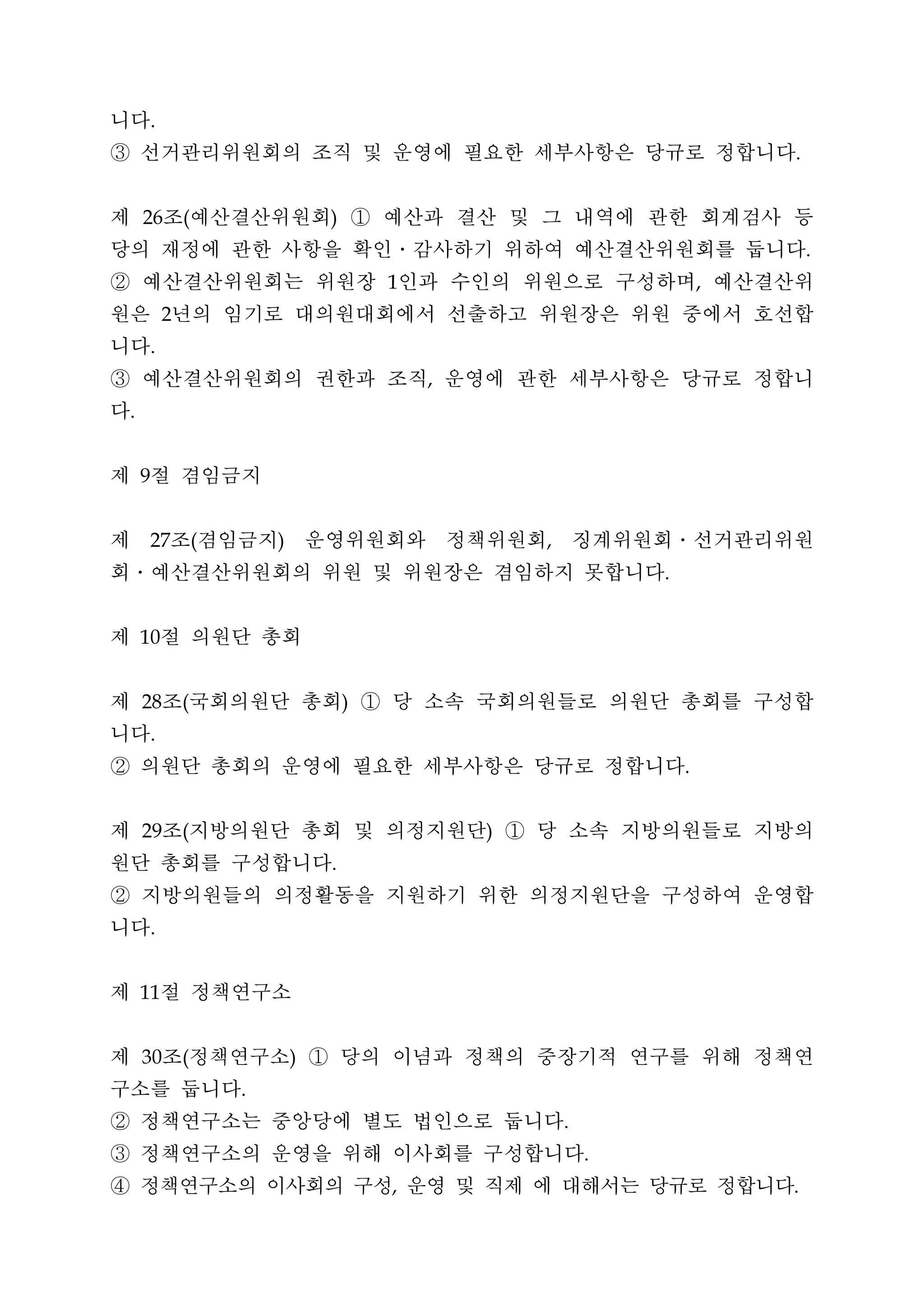 니다       .


③ 선거관리위원회의 조직 및 운영에 필요한 세부사항은 당규로 정합니다                                           .




제 조 예산결산위원회 ① 예산과 결산 및 그 내역에 관한 회계검사 등
     26          (                   )


당의 재정에 관한 사항을 확인․감사하기 위하여 예산결산위원회를 둡니다                                               .


② 예산결산위원회는 위원장 인과 수인의 위원으로 구성하며 예산결산위        1                               ,


원은 년의 임기로 대의원대회에서 선출하고 위원장은 위원 중에서 호선합
             2


니다       .


③ 예산결산위원회의 권한과 조직 운영에 관한 세부사항은 당규로 정합니           ,


다.




제 절 겸임금지
     9




제 조 겸임금지 운영위원회와 정책위원회 징계위원회․선거관리위원
         27          (       )                           ,


회․예산결산위원회의 위원 및 위원장은 겸임하지 못합니다                                       .




제 절 의원단 총회
     10




제 조 국회의원단 총회 ① 당 소속 국회의원들로 의원단 총회를 구성합
     28          (                       )


니다       .


② 의원단 총회의 운영에 필요한 세부사항은 당규로 정합니다                                         .




제 조 지방의원단 총회 및 의정지원단 ① 당 소속 지방의원들로 지방의
     29          (                                   )


원단 총회를 구성합니다                         .


② 지방의원들의 의정활동을 지원하기 위한 의정지원단을 구성하여 운영합
니다       .




제 절 정책연구소
     11




제 조 정책연구소 ① 당의 이념과 정책의 중장기적 연구를 위해 정책연
     30          (               )


구소를 둡니다                  .


② 정책연구소는 중앙당에 별도 법인으로 둡니다                                    .


③ 정책연구소의 운영을 위해 이사회를 구성합니다                                       .


④ 정책연구소의 이사회의 구성 운영 및 직제 에 대해서는 당규로 정합니다     ,                                   .
 