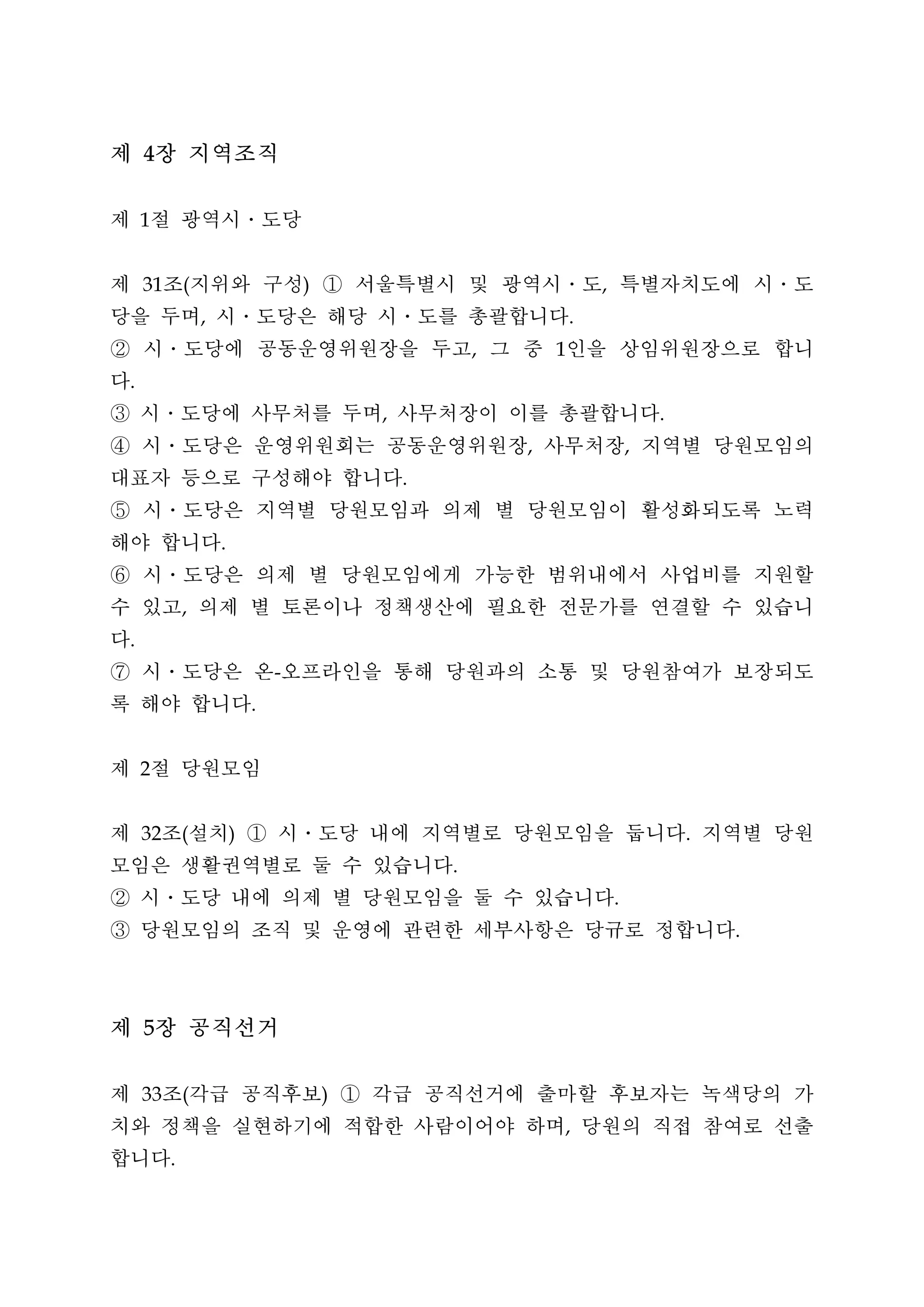 제 4장 지역조직
제 절 광역시․도당
     1




제 조 지위와 구성 ① 서울특별시 및 광역시․도 특별자치도에 시․도
     31       (                       )                                   ,


당을 두며 시․도당은 해당 시ㆍ도를 총괄합니다
                  ,                                                   .


② 시․도당에 공동운영위원장을 두고 그 중 인을 상임위원장으로 합니                     ,       1


다.


③ 시․도당에 사무처를 두며 사무처장이 이를 총괄합니다                ,                                       .


④ 시ㆍ도당은 운영위원회는 공동운영위원장 사무처장 지역별 당원모임의                         ,                   ,


대표자 등으로 구성해야 합니다                                  .


⑤ 시ㆍ도당은 지역별 당원모임과 의제 별 당원모임이 활성화되도록 노력
해야 합니다                .


⑥ 시ㆍ도당은 의제 별 당원모임에게 가능한 범위내에서 사업비를 지원할
수 있고 의제 별 토론이나 정책생산에 필요한 전문가를 연결할 수 있습니
              ,


다.


⑦ 시ㆍ도당은 온 오프라인을 통해 당원과의 소통 및 당원참여가 보장되도
                                  -


록 해야 합니다                      .




제 절 당원모임
     2




제 조 설치 ① 시ㆍ도당 내에 지역별로 당원모임을 둡니다 지역별 당원
     32       (           )                                                               .


모임은 생활권역별로 둘 수 있습니다                                   .


② 시ㆍ도당 내에 의제 별 당원모임을 둘 수 있습니다                                                 .


③ 당원모임의 조직 및 운영에 관련한 세부사항은 당규로 정합니다                                                           .




제 5장 공직선거
제 조 각급 공직후보 ① 각급 공직선거에 출마할 후보자는 녹색당의 가
     33       (                           )


치와 정책을 실현하기에 적합한 사람이어야 하며 당원의 직접 참여로 선출                           ,


합니다       .
 