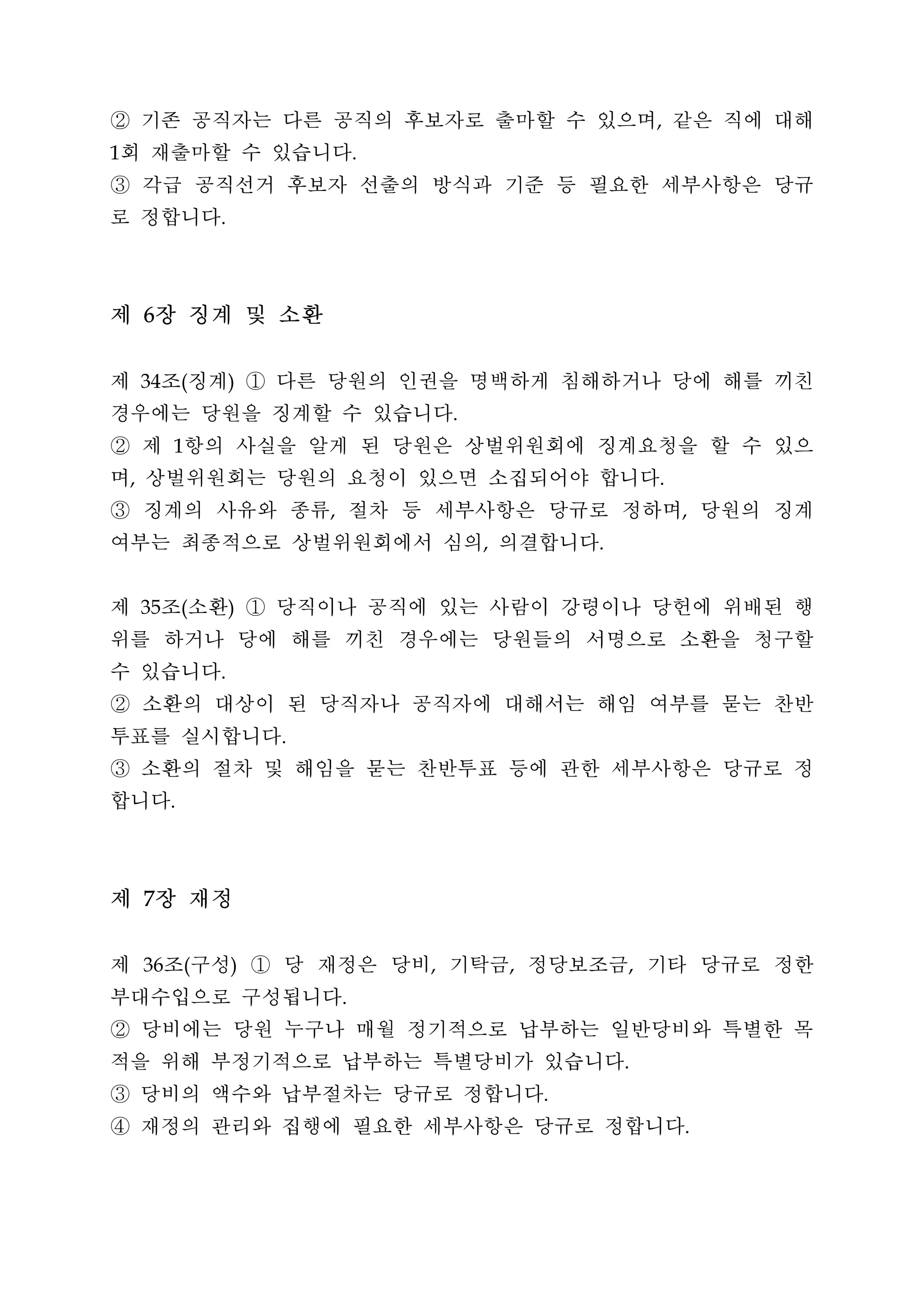 ② 기존 공직자는 다른 공직의 후보자로 출마할 수 있으며 같은 직에 대해                                 ,


회 재출마할 수 있습니다
1                                        .


③ 각급 공직선거 후보자 선출의 방식과 기준 등 필요한 세부사항은 당규
로 정합니다               .




제 6장 징계 및 소환
제 조 징계 ① 다른 당원의 인권을 명백하게 침해하거나 당에 해를 끼친
        34       (       )


경우에는 당원을 징계할 수 있습니다                              .


② 제 항의 사실을 알게 된 당원은 상벌위원회에 징계요청을 할 수 있으
             1


며 상벌위원회는 당원의 요청이 있으면 소집되어야 합니다
    ,                                                                    .


③ 징계의 사유와 종류 절차 등 세부사항은 당규로 정하며 당원의 징계
                                 ,                                           ,


여부는 최종적으로 상벌위원회에서 심의 의결합니다                           ,           .




제 조 소환 ① 당직이나 공직에 있는 사람이 강령이나 당헌에 위배된 행
        35       (       )


위를 하거나 당에 해를 끼친 경우에는 당원들의 서명으로 소환을 청구할
수 있습니다               .


② 소환의 대상이 된 당직자나 공직자에 대해서는 해임 여부를 묻는 찬반
투표를 실시합니다                    .


③ 소환의 절차 및 해임을 묻는 찬반투표 등에 관한 세부사항은 당규로 정
합니다          .




제 7장 재정
제 조 구성 ① 당 재정은 당비 기탁금 정당보조금 기타 당규로 정한
        36       (       )                   ,           ,           ,


부대수입으로 구성됩니다                         .


② 당비에는 당원 누구나 매월 정기적으로 납부하는 일반당비와 특별한 목
적을 위해 부정기적으로 납부하는 특별당비가 있습니다                                         .


③ 당비의 액수와 납부절차는 당규로 정합니다                                     .


④ 재정의 관리와 집행에 필요한 세부사항은 당규로 정합니다                                             .
 