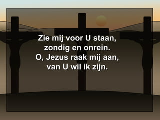 Zie mij voor U staan, zondig en onrein. O, Jezus raak mij aan, van U wil ik zijn. 