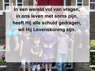 In een wereld vol van vragen,  in ons leven met soms pijn,  heeft Hij alle schuld gedragen,  wil Hij Levenskoning zijn.  