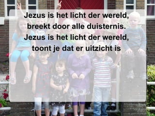 Jezus is het licht der wereld,  breekt door alle duisternis.  Jezus is het licht der wereld,  toont je dat er uitzicht is  