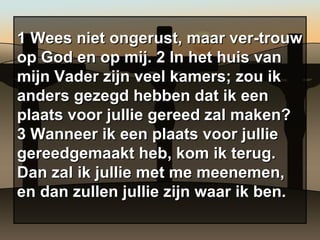 1 Wees niet ongerust, maar ver-trouw op God en op mij. 2 In het huis van mijn Vader zijn veel kamers; zou ik anders gezegd hebben dat ik een plaats voor jullie gereed zal maken? 3 Wanneer ik een plaats voor jullie gereedgemaakt heb, kom ik terug. Dan zal ik jullie met me meenemen, en dan zullen jullie zijn waar ik ben. 