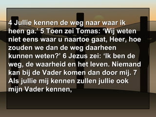 4 Jullie kennen de weg naar waar ik heen ga.’ 5 Toen zei Tomas: ‘Wij weten niet eens waar u naartoe gaat, Heer, hoe zouden we dan de weg daarheen kunnen weten?’ 6 Jezus zei: ‘Ik ben de weg, de waarheid en het leven. Niemand kan bij de Vader komen dan door mij. 7 Als jullie mij kennen zullen jullie ook mijn Vader kennen, 