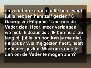 en vanaf nu kennen jullie hem, want jullie hebben hem zelf gezien.’ 8 Daarop zei Filippus: ‘Laat ons de Vader zien, Heer, meer verlangen we niet.’ 9 Jezus zei: ‘Ik ben nu al zo lang bij jullie, en nog ken je me niet, Filippus? Wie mij gezien heeft, heeft de Vader gezien. Waarom vraag je dan om de Vader te mogen zien?  