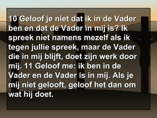 10 Geloof je niet dat ik in de Vader ben en dat de Vader in mij is? Ik spreek niet namens mezelf als ik tegen jullie spreek, maar de Vader die in mij blijft, doet zijn werk door mij. 11 Geloof me: ik ben in de Vader en de Vader is in mij. Als je mij niet gelooft, geloof het dan om wat hij doet. 