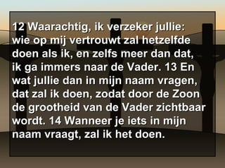 12 Waarachtig, ik verzeker jullie: wie op mij vertrouwt zal hetzelfde doen als ik, en zelfs meer dan dat, ik ga immers naar de Vader. 13 En wat jullie dan in mijn naam vragen, dat zal ik doen, zodat door de Zoon de grootheid van de Vader zichtbaar wordt. 14 Wanneer je iets in mijn naam vraagt, zal ik het doen. 
