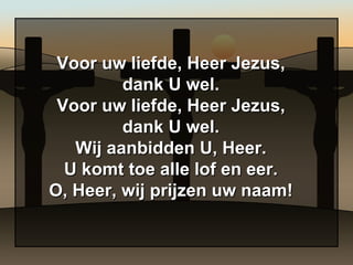 Voor uw liefde, Heer Jezus, dank U wel. Voor uw liefde, Heer Jezus, dank U wel. Wij aanbidden U, Heer. U komt toe alle lof en eer. O, Heer, wij prijzen uw naam! 