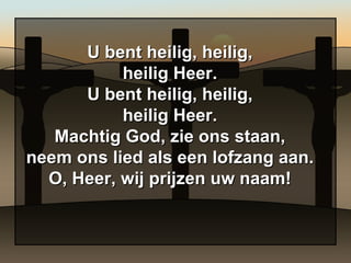 U bent heilig, heilig, heilig Heer. U bent heilig, heilig, heilig Heer. Machtig God, zie ons staan, neem ons lied als een lofzang aan. O, Heer, wij prijzen uw naam! 