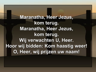 Maranatha, Heer Jezus, kom terug. Maranatha, Heer Jezus, kom terug. Wij verwachten U, Heer. Hoor wij bidden: Kom haastig weer! O, Heer, wij prijzen uw naam! 