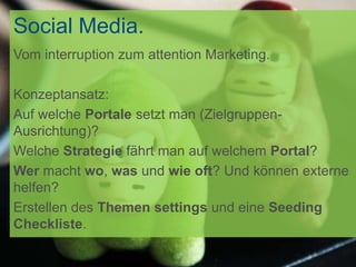 Social Media.
Vom interruption zum attention Marketing.

Konzeptansatz:
Auf welche Portale setzt man (Zielgruppen-
Ausrichtung)?
Welche Strategie fährt man auf welchem Portal?
Wer macht wo, was und wie oft? Und können externe
helfen?
Erstellen des Themen settings und eine Seeding
Checkliste.
 