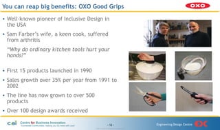 You can reap big benefits: OXO Good Grips
• Well-known pioneer of Inclusive Design in
  the USA
• Sam Farber’s wife, a keen cook, suffered
  from arthritis
 “Why do ordinary kitchen tools hurt your
 hands?”

• First 15 products launched in 1990
• Sales growth over 35% per year from 1991 to
  2002
• The line has now grown to over 500
  products
• Over 100 design awards received

       Centre for Business Innovation
       “Connected Communities, helping you Do more with Less”                   - 12 -                      Engineering Design Centre
                                                                © 2011 Centre for Business Innovation Ltd
 