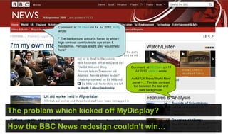 Comment: at 08:24am on 14 Jul 2010, thrifty
             wrote:

             * The background colour is forced to white -
             high contrast contributes to eye strain &
             headaches. Perhaps a light grey would help
             here?




                                                            Comment: at 08:05am on 14
                                                               Jul 2010, chris b wrote:
                                                                          …
                                                            Awful 'UK News/World New'
                                                             panel - … Terrible contrast
                                                              too between the text and
                                                                  dark background.




The problem which kicked off MyDisplay?

How the BBC News redesign couldn’t win…
 