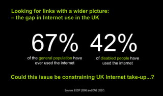 Looking for links with a wider picture:
– the gap in Internet use in the UK




        67% 42%
      of the general population have                 of disabled people have
           ever used the internet                        used the internet


Could this issue be constraining UK Internet take-up...?

                          Sources: EEDP (2008) and ONS (2007)
 