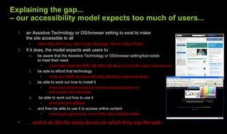Explaining the gap...
– our accessibility model expects too much of users...
  1.   an Assistive Technology or OS/browser setting to exist to make
       the site accessible to all
        •    often they don’t (e.g. text to sign language, text to ‘Easy Read’)
  2.   if it does, the model expects web users to:
        a.   be aware that the Assistive Technology or OS/browser setting/tool exists
             to meet their need
               •    (even with sites like BBC My Web My Way to point the way) most are not
        b.   be able to afford that technology
               •    most are C2DE so have difficulty affording expensive techs
        c.   be able to work out how to install it
               •    most are not technical (don’t know what a browser is)
                    and scared of downloads
        d.    be able to work out how to use it
               •    most are unconfident
        e.   and then be able to use it to access online content
               •    most never get this far, even if the site is WCAG AAA...

  •    … and to do this for every device on which they use the web
 