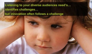 Listening to your diverse audiences need’s…
identifies challenges…
but innovation often follows a challenge
 