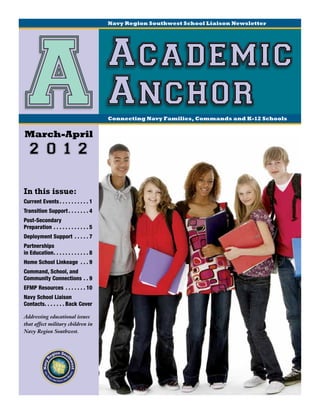 Navy Region Southwest School Liaison Newsletter




 A
March-April
                                                  Academic
                                                  Anchor
                                                  Connecting Navy Families, Commands and K-12 Schools




    2 0 1 2

In this issue:
Current Events.  .  .  .  .  .  .  .  .  . 1
Transition Support.  .  .  .  .  .  . 4
Post-Secondary
Preparation.  .  .  .  .  .  .  .  .  .  .  . 5
Deployment Support .  .  .  .  . 7
Partnerships
in Education  .  .  .  .  .  .  .  .  .  . 8
            . .
Home School Linkeage .  .  . 9
Command, School, and
Community Connections.  . 9
EFMP Resources .  .  .  .  .  .  . 10
Navy School Liaison
Contacts  .  .  .  .  . Back Cover
       . .

Addressing educational issues
that affect military children in
Navy Region Southwest.
 