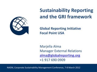 Sustainability Reporting
                              and the GRI framework

                              Global Reporting Initiative
                              Focal Point USA


                              Marjella Alma
                              Manager External Relations
 Venue, Date                  alma@globalreporting.org
                              +1 917 690 0909
NAEM, Corporate Sustainability Management Conference, 7-8 March 2012
 