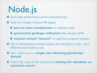 Node.js
• Runs high-performance server-side JavaScript
• Uses the Google Chrome V8 engine
 • just-in-time compilation to machine code
 • generation garbage collection (like the Java JVM)
 • creates virtual “classes” to optimise property lookups
• Has a well-designed module system for third party code - very
   effective and simple to use
• Your code runs in a single non-blocking JavaScript
   thread
• That’s OK, most of the time you’re waiting for database or
   network events
 