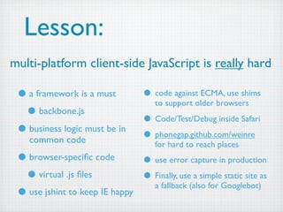 Lesson:
multi-platform client-side JavaScript is really hard

 • a framework is a must           • code against ECMA, use shims
                                      to support older browsers
  • backbone.js                    • Code/Test/Debug inside Safari
 • business logic must be in       • phonegap.github.com/weinre
    common code                       for hard to reach places
 • browser-speciﬁc code        • use error capture in production
  • virtual .js ﬁles           • Finally, use a simple static site as
                                 a fallback (also for Googlebot)
 • use jshint to keep IE happy
 