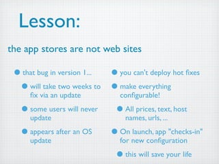 Lesson:
the app stores are not web sites

 • that bug in version 1... • you can't deploy hot ﬁxes
  • will take two weeks to • make everything
     ﬁx via an update          conﬁgurable!

   • some users will never    • All prices, text, host
     update                      names, urls, ...

   • appears after an OS     • On launch, app "checks-in"
     update                    for new conﬁguration

                              • this will save your life
 