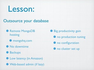Lesson:
Outsource your database

 • Remote MongoDB              • Big productivity gain
   hosting
                                • no production tuning
  • mongohq.com                 • no conﬁguration
 • No downtime                  • no cluster set up
 • Backups
 • Low latency (in Amazon)
 • Web-based admin (if lazy)
 
