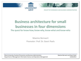 FACULTY OF ECONOMICS AND BUSINESS ADMINISTRATION




                Business architecture for small
                businesses in four dimensions
          The quest for know-how, know-why, know-what and know-who


                                        Maxime Bernaert
                                   Promoter: Prof. Dr. Geert Poels




Ghent University, Faculty of Economics and Business Administration                 Maxime Bernaert and Geert Poels
Department of Management Information Science and Operations Management                                12/03/2012
 