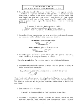 DICAS DE VIRGULA ÇÃO
            Prof. Marcu s Vinicius Sa ntos Kuchars ki, Ed. Ph.D.

   2. Iso lando adju ntos adverbiais que este jam fora de seus lu gares normais.
      Advérbios e ad juntos ad verbiais são pala vras e exp ressões que
      comp letam o sent ido de um verbo, dizendo “ como, quando , onde, com
      que freq üên cia, com qu ê, com quem...” algo aco nt ec eu. Eles est arão
      deslocados se est iverem no iníc io ou no meio das orações. (Na verdade,
      pode-se pensar ne ssa re gra da me sma forma co mo se p ensa na
      primeir a.)

                A maio ria de nós, na s férias, gosta de viajar.
              Ontem à noite, meus colegas vo ltaram d e via gem.
          O lenhado r d errubou, com seu machado , a enorme árvore.


   3. Iso lando objetos p leonásticos ( ou seja, repetido s: dois co mplemento s
      de um mesmo verbo referindo -se a um mesmo ob jeto):

                       Os amigo s, cons idera-os irmãos.



                    Aos devedores, perdoa-lhes as dívid as.



   4. Iso lando aposto exp licat ivo (uma informação extra q ue se acrescent e,
      como ilu stração, a qualquer elemento d a frase) :

    Curit iba, a capital do Pa raná , tem mais de u m milhão de habitante s.


   5. Iso lando exp ress ão qualificadora de modo a ind icar que ela se refere a
      tod os os elementos do sujeito :

       Os professores, conten tes, anu nciaram o s resu ltado d as provas.



Caso “co ntentes” não est ivesse entre vírgu las, s ignificaria q ue nem todos os
profes so res ha viam anunc iado o resu ltado das provas, mas soment e aquele s
que estavam co ntente s: Os professores contentes anunciaram os resultados
das prova s.


   6. Ind icando omissão do verbo:

         Ela gosta de filmes ro mânt icos. Seu namorado , de aventura.


   7. Iso lando as conjunções “porém, co ntudo, no enta nto, entr eta nto, não
      obsta nte, todavia, logo, portanto, por co nse guinte, então” quando

                                        2
 