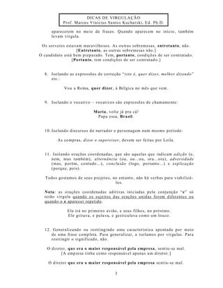 DICAS DE VIRGULA ÇÃO
             Prof. Marcu s Vinicius Sa ntos Kuchars ki, Ed. Ph.D.

      aparecerem no me io de fras es. Quand o aparecem no início, tamb ém
      le vam vír gula.

 Os sorvetes esta vam mar avilho sos. As ou tras sobremesas, entretanto, não.
                    [Entretanto, as outras sob remesa s não.]
O ca ndidato está b em p reparado. Tem, porta nto, condiçõ es de ser co ntrat ad o.
                 [Po rtanto, tem condiçõ es de ser co ntratad o.]


   8. Iso lando as expressõ es d e co rreção “i sto é, quer d ize r, melho r dizendo ”
      etc.:

             Vou a Ro ma, qu er dizer, à Bélgica no mês qu e vem.


   9. Iso lando o vo cativo – vo cativos s ão exp ressões de chamame nto :

                              Maria, volte já pra cá !
                               Papa essa, Brasil.


   10. Iso lando discursos do narrador e personagem num mesmo p eríodo:

          As co mpras, disse o supervisor, devem ser fe itas por Leila.


   11. Isoland o orações coo rd enadas, que são aqu elas que indicam adição (e,
      nem, mas também), alternân cia (ou, ou...ou, ora...ora), adversid ade
      (mas, porém, contudo...), conclusão (logo, portanto ...) e explicação
      (porque, po is).

   Todos go stamos de seu s projetos, no ent anto , não há verbas para viab ilizá-
                                       los.

   Nota: a s o rações coo rd enadas adit ivas inic iadas p ela conju nção “e” só
   terão vírgula quando os sujeitos d as orações unid as forem diferentes ou
   quando o e aparecer repetido .

               Ela irá no primeiro avião, e seus filhos, no próximo.
               Ele grita va, e pula va, e gest icu la va como um louco.


   12. Generaliza ndo ou restringindo uma característ ica apontada por meio
      de uma frase comp leta. Para generalizar, a isolamos por vírgu las. P ar a
      restr ingir o significado , não.

    O direto r, qu e era o maior responsável p ela empresa , sent iu-se ma l.
           [A emp resa tinha como responsável ap ena s u m diretor.]

     O direto r qu e era o maior responsável pela empresa se nt iu-se ma l.

                                          3
 