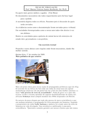 DICAS DE VIRGULA ÇÃO
             Prof. Marcu s Vinicius Sa ntos Kuchars ki, Ed. Ph.D.

Eu quero mais gra ves médios e a gudos. (Tim Ma ia)
Os documentos necessár ios são todos requerime ntos pois há b as e legal
      para o pedido.
A secret ár ia d igitou todos o s ofícios. Pass emos pois à dis cussão d e quais
      serão enviados.
As evidências assim como a docu mentação foram enviadas para o tribunal.
Em sociedad es hierarqu izad as como a nossa nem todos têm direito à voz
      nos debates.
De ntre os co nvidados para a palestra de ont em havia três minis tro s de
estado dois go ver nadores e u m prefeito.


                               Um exercício textual

Preencha o texto abaixo com vírgulas onde forem necessária s, dando -lhe
melhor se nt ido.

Qu inta- feira, 1° de outubro de 2009.
Mais p olêmico do que criativo




Mais um p rato cheio p ara no ssa seç ão de propaga ndas po lêmic as aqu i do blog .
O o corrido foi na Áfr ica do Sul o nde um clube d e strip -tease da capital
Jo anesb urgo anunc iou em um paine l de rua a foto d e uma mulher s em inua e a
fra se “não precisa de teste de sexualidade”. Nada de grave se o país não
tives se vivido o recent e episódio do su posto hermafrodit ismo da atlet a sul-
afr icana Se men ya atual campeã mundia l dos 800m disputad o s em Berlim.

Os au tores da peça alegam que tu do não passou d e mera co incid ênc ia e q ue
em nenhum momento a propaganda foi feita pensa ndo em Semen ya. S egundo
o proprietár io do clube Lo lly Jack so n o anúncio fo i cr iado ante s do teste de
Semenya ter s ido divulgad o. Sua existênc ia e publicação é u ma pura
coincidê ncia. “Queremos so mente gara nt ir aos nossos c lientes q ue não temos

                                          5
 