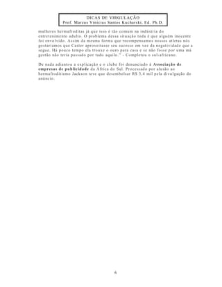 DICAS DE VIRGULA ÇÃO
            Prof. Marcu s Vinicius Sa ntos Kuchars ki, Ed. Ph.D.

mulheres hermafroditas já qu e isso é tão comum na indú stria do
entretenime nto adulto. O problema des sa situ ação toda é qu e alguém inocente
foi envo lvido. Assim da mesma forma qu e recompensamos nossos at letas nós
gostarí amos que Caster aprove itasse seu su cesso em vez da negat ividad e qu e a
se gue. Há pouco tempo ela trouxe o ou ro para casa e se não fosse p or uma má
gest ão não teria passado por tudo aquilo .” - Completou o sul-afr ica no.

De nada adianto u a explicação e o clube foi denunc iado à Associação de
empresas de pu blicidade da África do Sul. Process ad o por alu são ao
hermafroditismo J ackso n teve que desembolsar R$ 3,4 mil pela divu lgação do
anú ncio .




                                        6
 