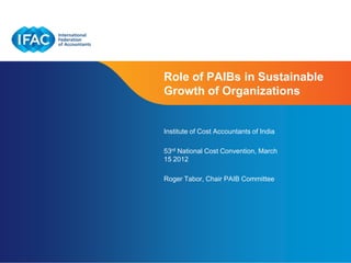 Role of PAIBs in Sustainable
Growth of Organizations


Institute of Cost Accountants of India

53rd National Cost Convention, March
15 2012

Roger Tabor, Chair PAIB Committee




                              Page 1 | Confidential and Proprietary Information
 
