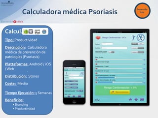Desarrollo
          Calculadora médica Psoriasis     App




Calcul.
Tipo: Productividad
Descripción: Calculadora
médica de prevención de
patologías (Psoriasis)
Plattaformas: Android / iOS
/ Web       .
Distribución: Stores
Coste: Medio

Tiempo Ejecución: 5 Semanas
Beneficios:
    • Branding
    • Productividad
 