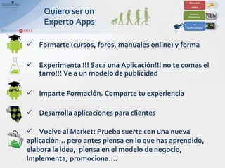 Quiero ser un
     Experto Apps

 Formarte (cursos, foros, manuales online) y forma

 Experimenta !!! Saca una Aplicación!!! no te comas el
  tarro!!! Ve a un modelo de publicidad

 Imparte Formación. Comparte tu experiencia

 Desarrolla aplicaciones para clientes

 Vuelve al Market: Prueba suerte con una nueva
aplicación… pero antes piensa en lo que has aprendido,
elabora la idea, piensa en el modelo de negocio,
Implementa, promociona….
 